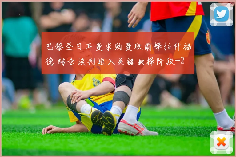 巴黎圣日耳曼求购曼联前锋拉什福德 转会谈判进入关键抉择阶段