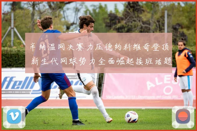 辛纳温网决赛力压德约科维奇登顶 新生代网球势力全面崛起接班话题引爆全网