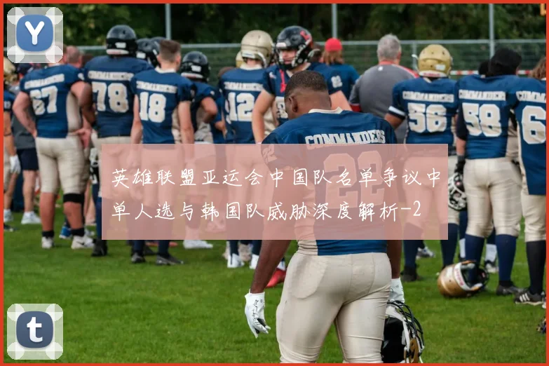 英雄联盟亚运会中国队名单争议中单人选与韩国队威胁深度解析