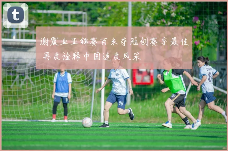 谢震业亚锦赛百米夺冠创赛季最佳 再度诠释中国速度风采