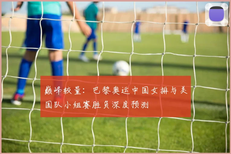 巅峰较量：巴黎奥运中国女排与美国队小组赛胜负深度预测