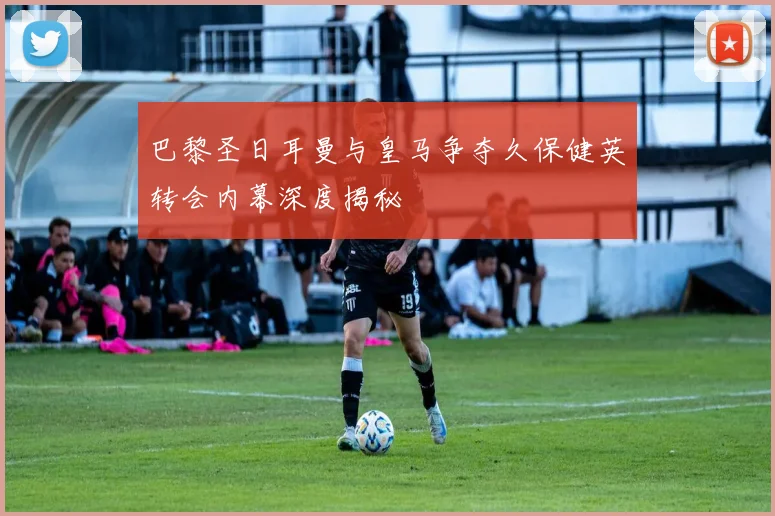 巴黎圣日耳曼与皇马争夺久保健英转会内幕深度揭秘