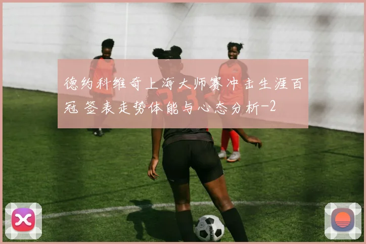 德约科维奇上海大师赛冲击生涯百冠 签表走势体能与心态分析