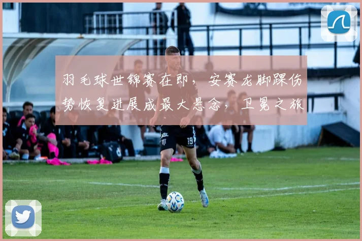 羽毛球世锦赛在即，安赛龙脚踝伤势恢复进展成最大悬念，卫冕之旅蒙阴影