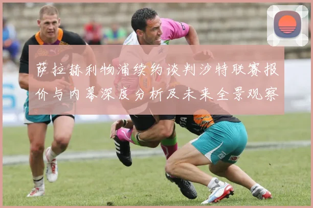 萨拉赫利物浦续约谈判沙特联赛报价与内幕深度分析及未来全景观察