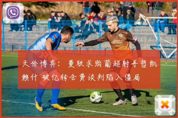 天价博弈：曼联求购葡超射手哲凯赖什 破亿转会费谈判陷入僵局