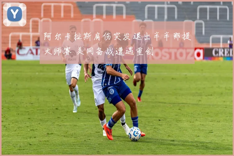 阿尔卡拉斯肩伤突发退出辛辛那提大师赛 美网备战遭遇重创