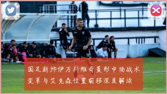 国足新帅伊万科维奇菱形中场战术变革与艾克森位置前移深度解读