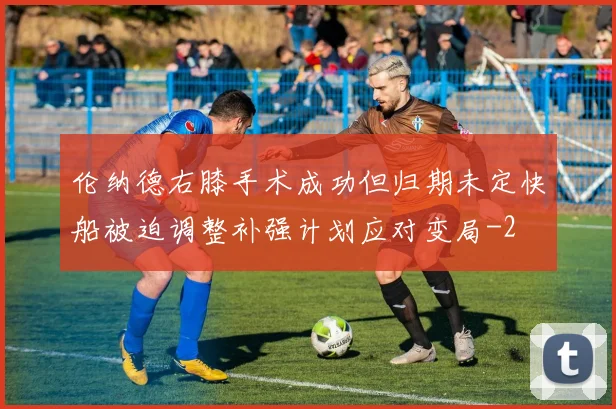 伦纳德右膝手术成功但归期未定快船被迫调整补强计划应对变局