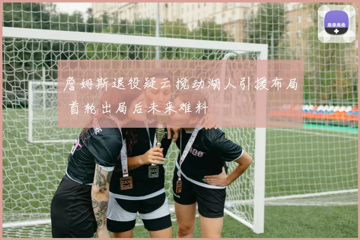 詹姆斯退役疑云搅动湖人引援布局 首轮出局后未来难料