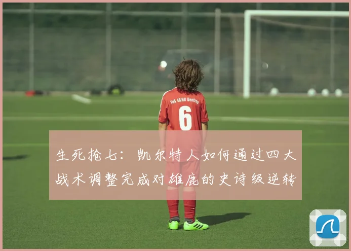 生死抢七:凯尔特人如何通过四大战术调整完成对雄鹿的史诗级逆转