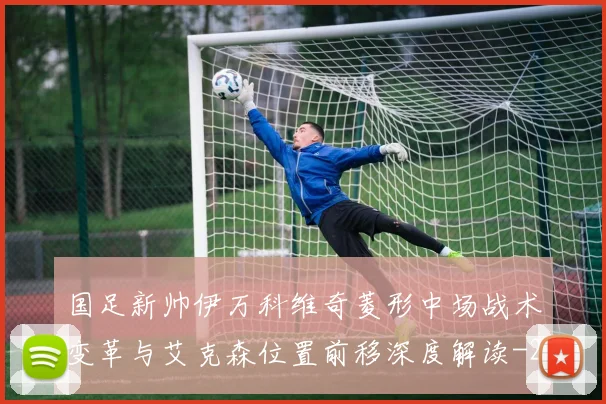国足新帅伊万科维奇菱形中场战术变革与艾克森位置前移深度解读