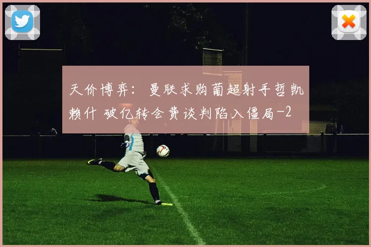天价博弈：曼联求购葡超射手哲凯赖什 破亿转会费谈判陷入僵局