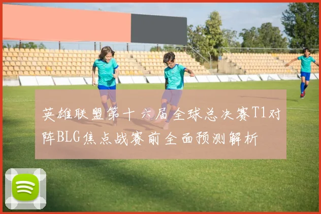 英雄联盟第十六届全球总决赛T1对阵BLG焦点战赛前全面预测解析