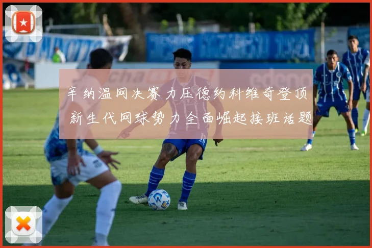 辛纳温网决赛力压德约科维奇登顶 新生代网球势力全面崛起接班话题引爆全网