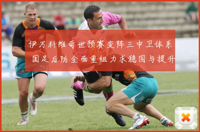 伊万科维奇世预赛变阵三中卫体系 国足后防全面重组力求稳固与提升