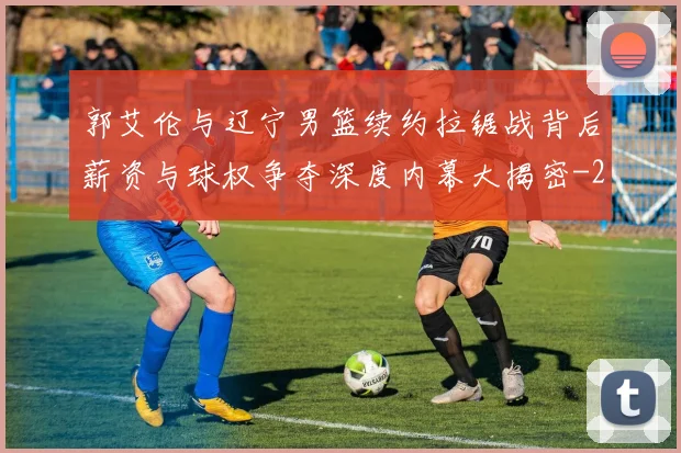 郭艾伦与辽宁男篮续约拉锯战背后薪资与球权争夺深度内幕大揭密
