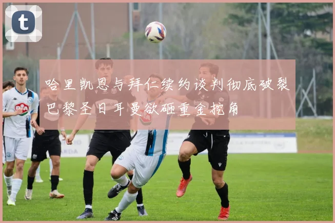 哈里凯恩与拜仁续约谈判彻底破裂巴黎圣日耳曼欲砸重金挖角