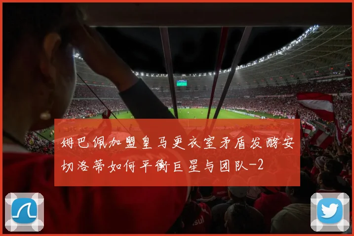 姆巴佩加盟皇马更衣室矛盾发酵安切洛蒂如何平衡巨星与团队