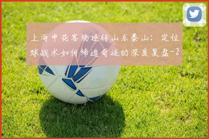 上海申花客场逆转山东泰山：定位球战术如何缔造奇迹的深度复盘