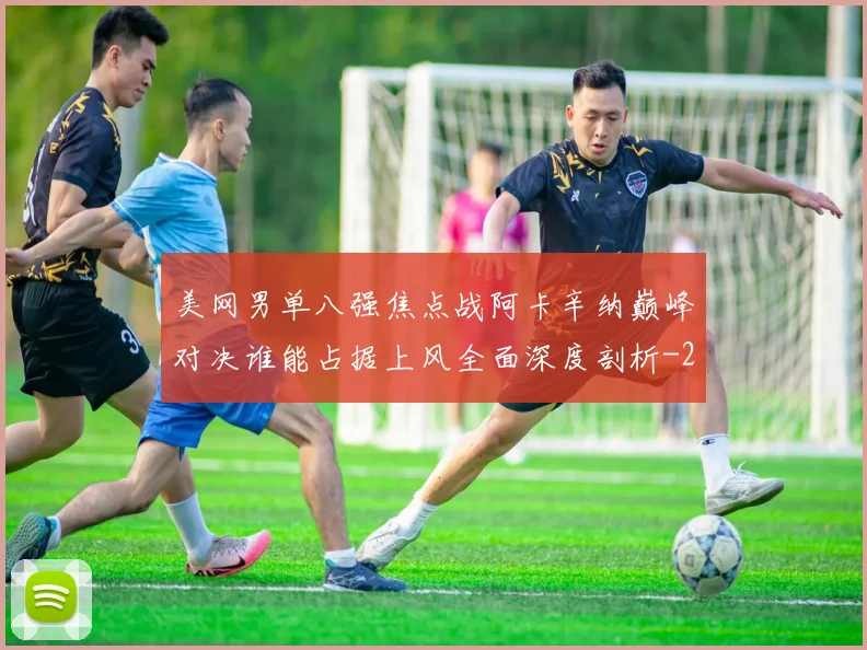 美网男单八强焦点战阿卡辛纳巅峰对决谁能占据上风全面深度剖析