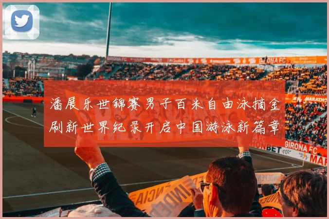 潘展乐世锦赛男子百米自由泳摘金刷新世界纪录开启中国游泳新篇章