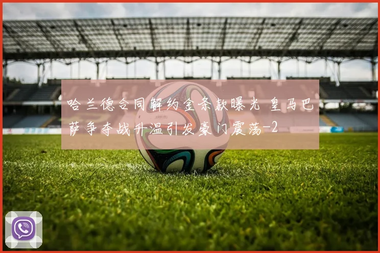 哈兰德合同解约金条款曝光 皇马巴萨争夺战升温引发豪门震荡