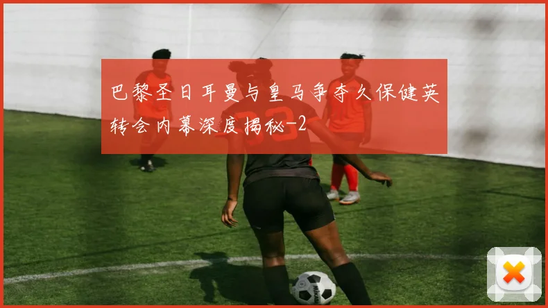 巴黎圣日耳曼与皇马争夺久保健英转会内幕深度揭秘