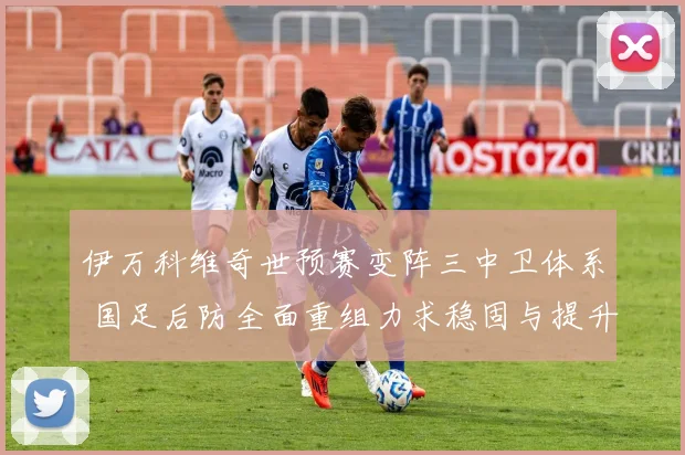 伊万科维奇世预赛变阵三中卫体系 国足后防全面重组力求稳固与提升