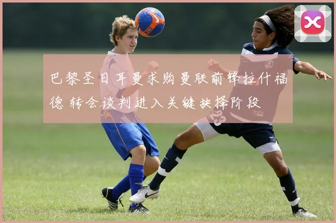 巴黎圣日耳曼求购曼联前锋拉什福德 转会谈判进入关键抉择阶段
