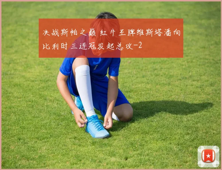 决战斯帕之巅 红牛王牌维斯塔潘向比利时三连冠发起总攻