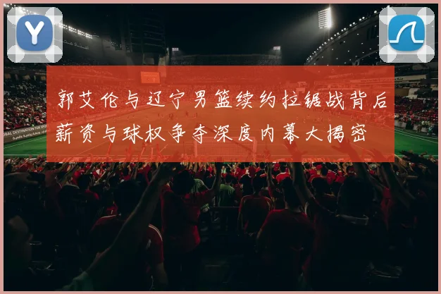 郭艾伦与辽宁男篮续约拉锯战背后薪资与球权争夺深度内幕大揭密