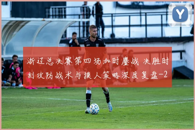 浙辽总决赛第四场加时鏖战 决胜时刻攻防战术与换人策略深度复盘
