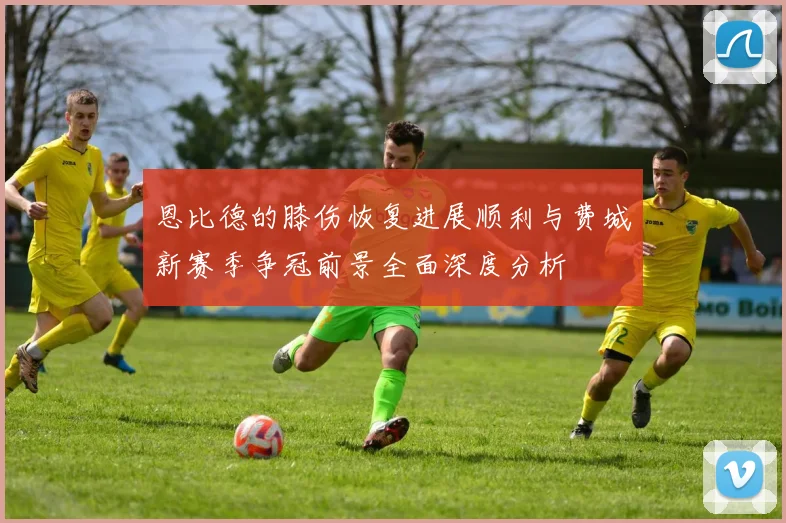 恩比德的膝伤恢复进展顺利与费城新赛季争冠前景全面深度分析