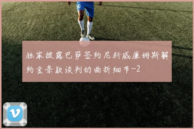 独家披露巴萨签约尼科威廉姆斯解约金条款谈判的曲折细节