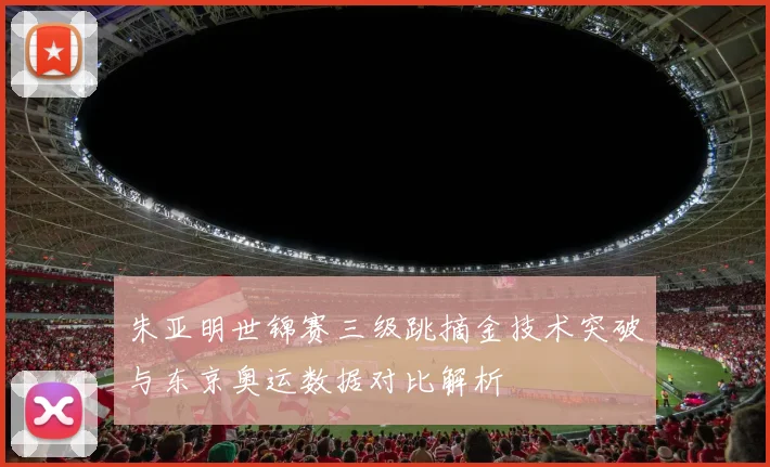 朱亚明世锦赛三级跳摘金技术突破与东京奥运数据对比解析