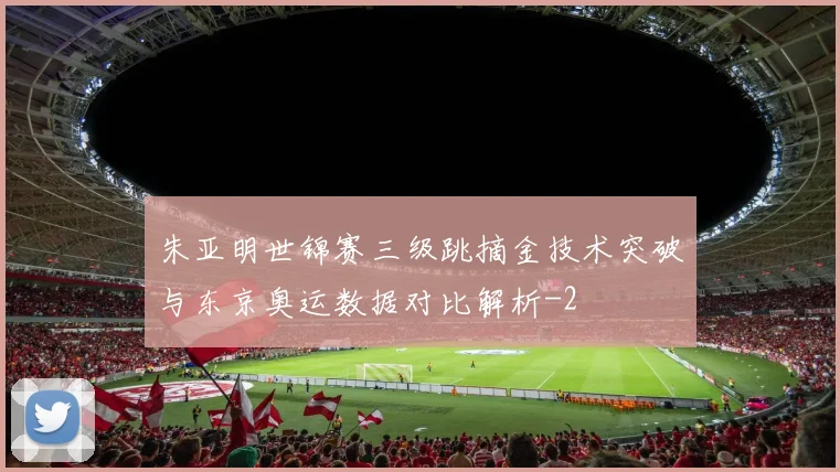 朱亚明世锦赛三级跳摘金技术突破与东京奥运数据对比解析