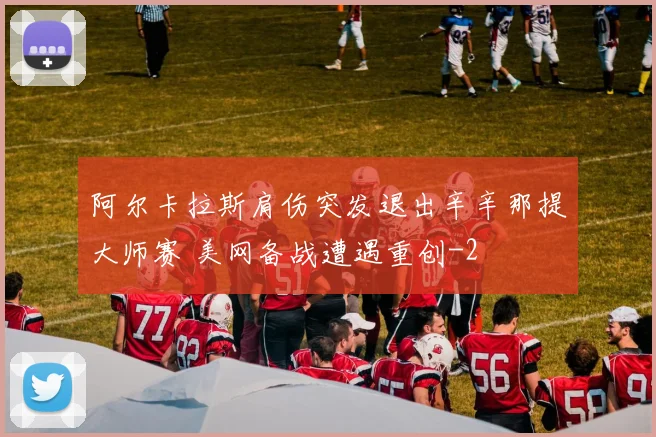 阿尔卡拉斯肩伤突发退出辛辛那提大师赛 美网备战遭遇重创