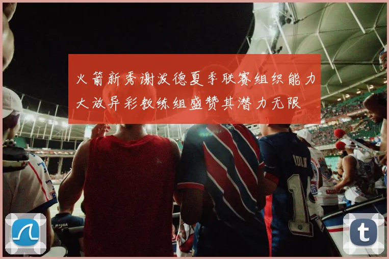 火箭新秀谢泼德夏季联赛组织能力大放异彩教练组盛赞其潜力无限